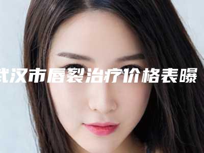 武汉市唇裂治疗价格表曝光_全新展示-武汉市唇裂治疗整形美容价格多少
