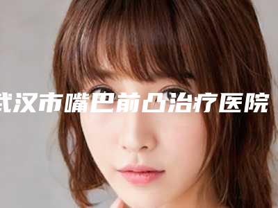 武汉市嘴巴前凸治疗医院哪儿好(武汉荣恩医疗美容门诊部是人气医美top)
