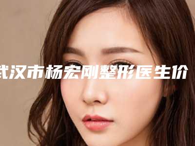 武汉市杨宏刚整形医生价格(价目)优惠一览