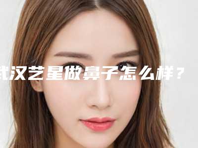 武汉艺星做鼻子怎么样?鼻整形案例过程分析,医生资料一览