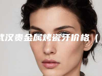 武汉贵金属烤瓷牙价格(费用)新鲜出炉,今天贵金属烤瓷牙价格为3776元-51724元