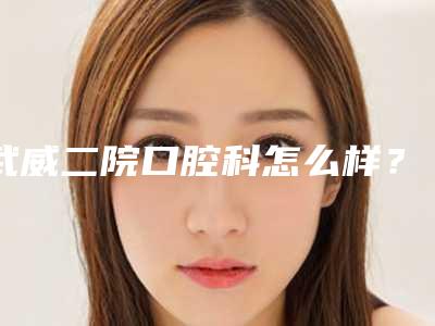 武威二院口腔科怎么样？特色项目及医生名单分享