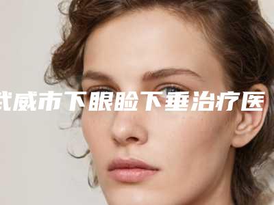 武威市下眼睑下垂治疗医院在榜名单前十强哪家技术好(武威亚美美容整形外科干货总结)
