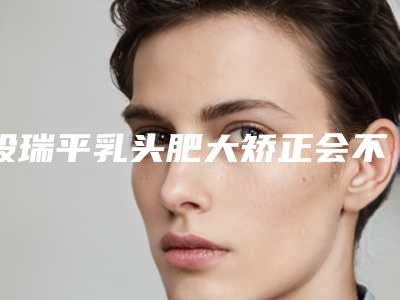 段瑞平乳头肥大矫正会不会不安全