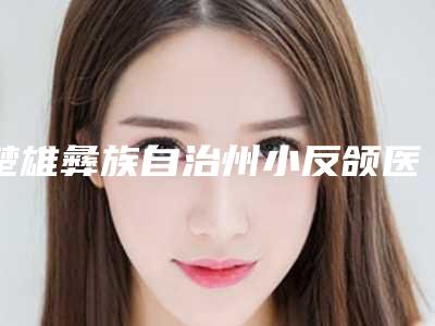 楚雄彝族自治州小反颌医院排名top10口碑爆炸（楚雄彝族自治州小反颌整形医院）
