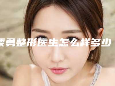栗勇整形医生怎么样多少钱个人资料详情、工作经历、手术成功率介绍