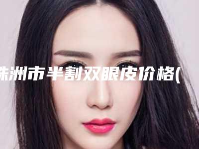 株洲市半割双眼皮价格(费用)清单火热曝光一览-株洲市半割双眼皮费用一般需要多少钱