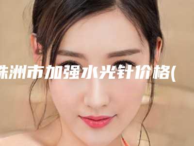株洲市加强水光针价格(收费标准)官方正规2025释出-株洲市加强水光针医院价格一般需多少