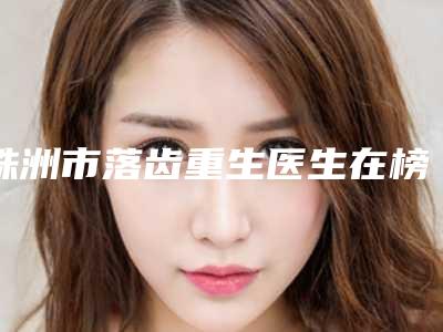 株洲市落齿重生医生在榜名单审美技术在线-株洲市落齿重生口腔医生