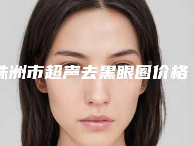 株洲市超声去黑眼圈价格表(费用)来啦(超声去黑眼圈价格介绍)