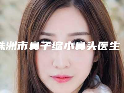株洲市鼻子缩小鼻头医生上榜清单综合实力前十位口碑好不好(王文医生好又不贵)
