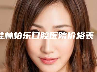 桂林柏乐口腔医院价格表(费用)2025版曝光-附正畸方丝弓案例