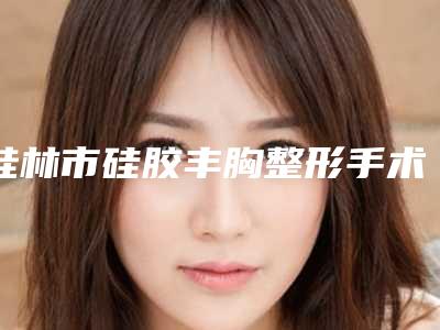 桂林市硅胶丰胸整形手术医生强榜前10优势占尽-桂林市黎石峰副院长整形医生
