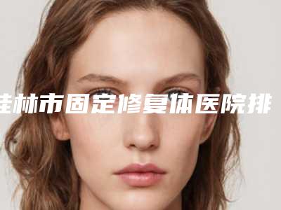 桂林市固定修复体医院排名榜前十强名单揭秘(桂林瑾帆口腔门诊部是明星医生)