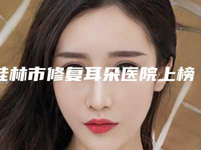 桂林市修复耳朵医院上榜清单超全一览-广西壮族自治区南溪山医院整形外科上榜