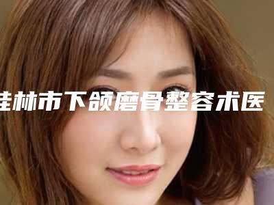桂林市下颌磨骨整容术医院排行大汇总-桂林市下颌磨骨整容术整形医院