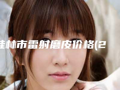 桂林市雷射磨皮价格(2025年桂林市雷射磨皮价格(费用)清单详细火热出炉)