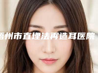 梧州市直埋法再造耳医院前十强排行已锁定(梧州华美医疗美容门诊部品牌连锁真实水平待你参考)