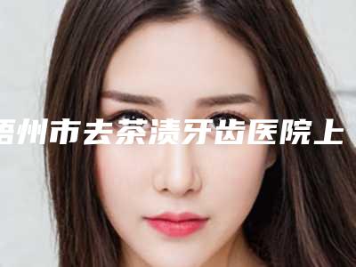 梧州市去茶渍牙齿医院上榜名单前十强收录名单一览（岑溪义洲口腔门诊部口碑价目表出炉）