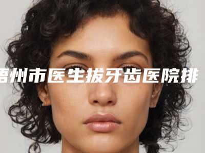 梧州市医生拔牙齿医院排名榜口碑实力测评（梧州何勇口腔诊所私立医美口碑擅长不同~）