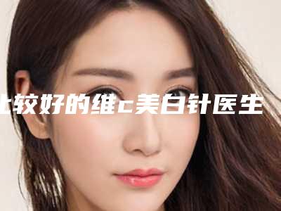 比较好的维c美白针医生东莞市(刘思纯医生口口相传)