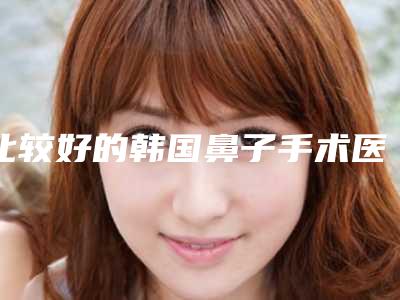 比较好的韩国鼻子手术医生国内:韩国鼻子手术医生前50佳推荐榜单一览