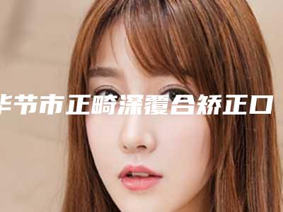 毕节市正畸深覆合矫正口腔医生上榜名单评价高-毕节市正畸深覆合矫正医生揭晓_一键收藏
