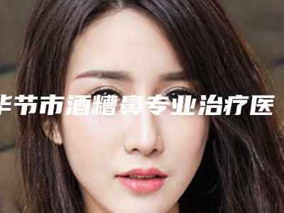 毕节市酒糟鼻专业治疗医生在榜清单前十口碑一一揭晓备受爱美人士喜爱-周文峰医生备受好评