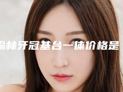 榆林牙冠基台一体价格是怎样的呢