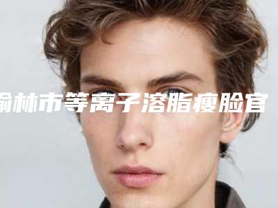 榆林市等离子溶脂瘦脸官方价格表2025正版更新-榆林市等离子溶脂瘦脸术一般要多少费用