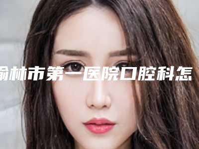 榆林市第一医院口腔科怎么样-价格收费表详细资料刚竟曝光