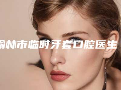 榆林市临时牙套口腔医生排名榜哪位技术棒-榆林市临时牙套医生排名靠前的医生名单