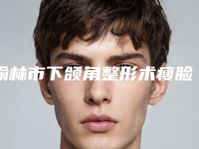 榆林市下颌角整形术瘦脸医生排行榜一文简述-张本艳医生实力确实靠谱