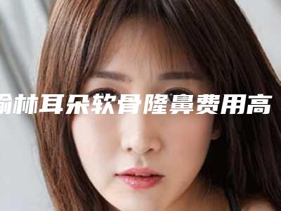 榆林耳朵软骨隆鼻费用高不高(榆林耳朵软骨隆鼻手术整形要多少钱)