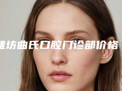 潍坊曲氏口腔门诊部价格表(费用)全新公布-附兔牙虎牙矫正案例