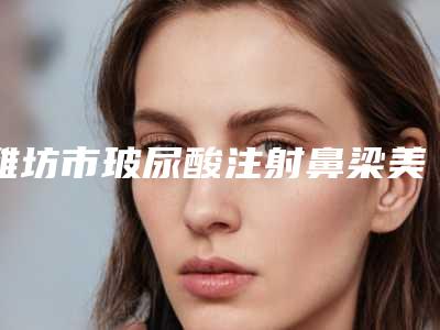 潍坊市玻尿酸注射鼻梁美容医院-潍坊美神医疗美容诊所技术靠谱吗