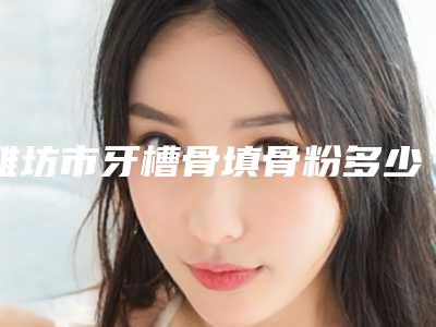 潍坊市牙槽骨填骨粉多少钱-潍坊市牙槽骨填骨粉医院在榜清单前十佳医生大PK
