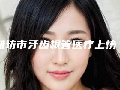 潍坊市牙齿根管医疗上榜清单强榜前十名哪个医-潍坊市牙齿根管医疗口腔医生
