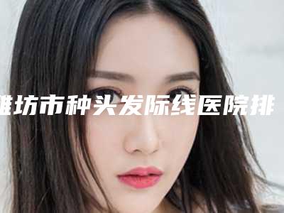 潍坊市种头发际线医院排行前十佳大揭秘(潍坊海大整形整形价格查询)