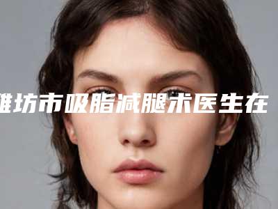 潍坊市吸脂减腿术医生在榜清单前十佳新发布-潍坊市吸脂减腿术整形医生