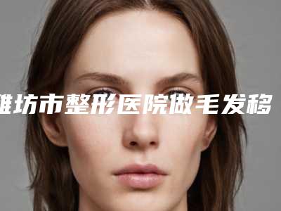 潍坊市整形医院做毛发移植手术价格-潍坊奎文天宏医疗美容门诊部权威有实力