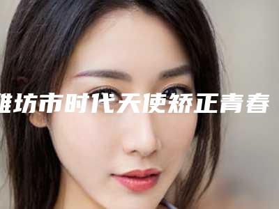 潍坊市时代天使矫正青春版医院排行榜集结在此(潍坊市时代天使矫正青春版口腔医院口腔医学中心亮相榜首)
