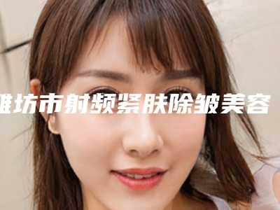潍坊市射频紧肤除皱美容医院揭晓合肥市第二人民医(潍坊思源恩医疗美容诊所实力口碑都不差)