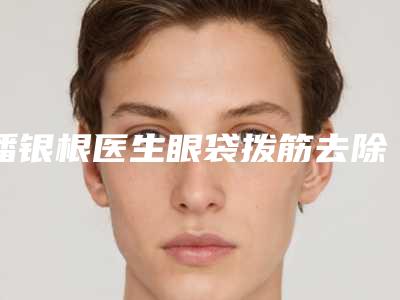 潘银根医生眼袋拨筋去除医美top8获好评-启东市人民医院整形外科