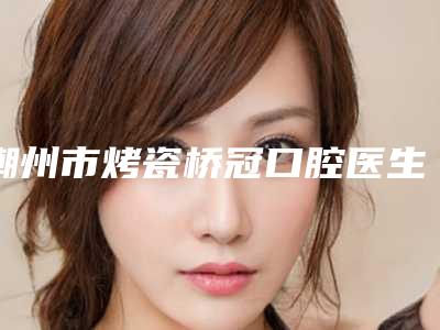 潮州市烤瓷桥冠口腔医生排名榜十强都是好口碑医-潮州市烤瓷桥冠医生等凭实力拔得头筹