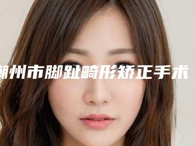 潮州市脚趾畸形矫正手术收费明细热门项目大全公示-潮州市脚趾畸形矫正手术一般需要价格是多少