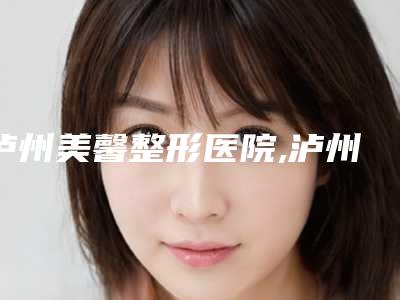 泸州美馨整形医院,泸州熹亚婕熹卡医疗美容诊所人气口碑实力汇总