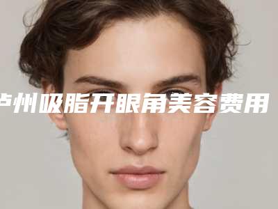 泸州吸脂开眼角美容费用要多少