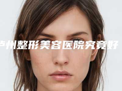 泸州整形美容医院究竟好不好-推荐徐茜医生,余树容医生,罗艳燕医生
