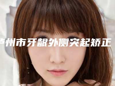 泸州市牙龈外侧突起矫正医院在榜名单前十榜单如下（泸州市牙龈外侧突起矫正口腔医院口碑实力封神）